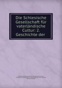 Die Schlesische Gesellschaft fur vaterlandische Cultur: 2. Geschichte der .