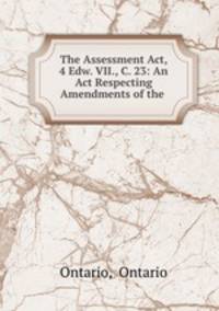 The Assessment Act, 4 Edw. VII., C. 23: An Act Respecting Amendments of the .