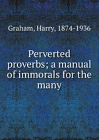 Perverted proverbs; a manual of immorals for the many