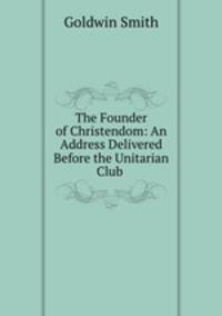 The Founder of Christendom: An Address Delivered Before the Unitarian Club .