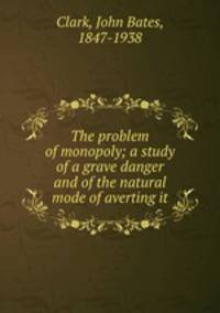 The problem of monopoly; a study of a grave danger and of the natural mode of averting it