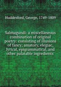 Salmagundi: a miscellaneous combination of original poetry: consisting of illusions of fancy; amatory, elegiac, lyrical, epigrammatical, and other palatable ingredients
