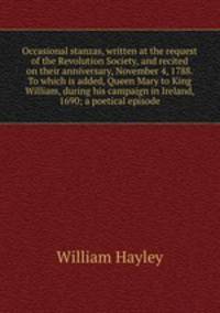 Occasional stanzas, written at the request of the Revolution Society, and recited on their anniversary, November 4, 1788. To which is added, Queen Mary to King William, during his campaign in Ireland, 1690; a poetical episode
