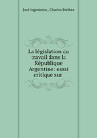 La legislation du travail dans la Republique Argentine: essai critique sur .