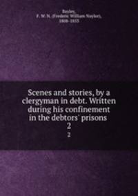 Scenes and stories, by a clergyman in debt. Written during his confinement in the debtors` prisons . 2