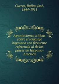 Apuntaciones criticas sobre el lenguaje bogotano con frecuente referencia al de los paises de Hispano-America