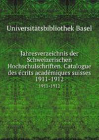 Jahresverzeichnis der Schweizerischen Hochschulschriften. Catalogue des crits acadmiques suisses. 1911-1912