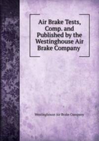 Air Brake Tests, Comp. and Published by the Westinghouse Air Brake Company .