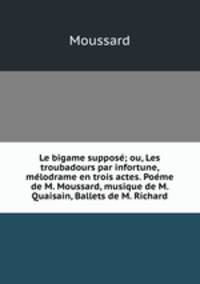 Le bigame suppose; ou, Les troubadours par infortune, melodrame en trois actes. Poeme de M. Moussard, musique de M. Quaisain, Ballets de M. Richard