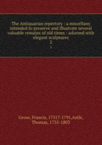 The Antiquarian repertory : a miscellany intended to preserve and illustrate several valuable remains of old times : adorned with elegant sculptures. 2