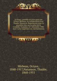 Le foyer; comdie en trois actes par Octave Mirbeau, en collaboration avec Thade Natanson. Reprsente pour la premire fois, sur la scne de la Comdie-franaise, le 7 dcembre 1908. Avec l`acte supprim la reprsentation