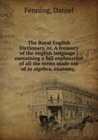 The Royal English Dictionary, or, A treasury of the english language : containing a full explanation of all the terms made use of in algebra, anatomy, .