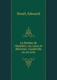 La femme de chambre; ou, Luxe et detresse; vaudeville en un acte