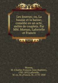 Les jouerus; ou, La hausse et la baisse; comedie en un acte, melee de couplets. Par MM. Moreau, Lafortelle et Francis