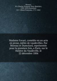 Madame Favart, comedie en un acte en prose, melee de vaudevilles. Par Moreau et Dumolard, representee pour la premiere fois, a Paris, sur le theatre du Vaudeville, le 22 decembre 1806