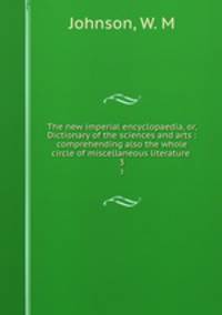 The new imperial encyclopaedia, or, Dictionary of the sciences and arts : comprehending also the whole circle of miscellaneous literature .. 3