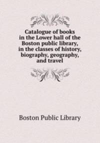 Catalogue of books in the Lower hall of the Boston public library, in the classes of history, biography, geography, and travel