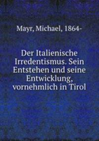 Der Italienische Irredentismus. Sein Entstehen und seine Entwicklung, vornehmlich in Tirol