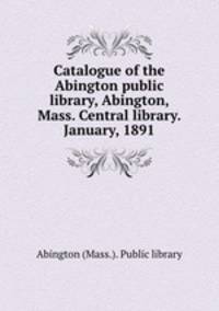 Catalogue of the Abington public library, Abington, Mass. Central library. January, 1891