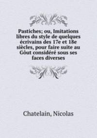 Pastiches; ou, Imitations libres du style de quelques ecrivains des 17e et 18e siecles, pour faire suite au Gout considere sous ses faces diverses