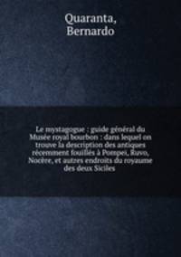 Le mystagogue : guide general du Musee royal bourbon : dans lequel on trouve la description des antiques recemment fouilles a Pompei, Ruvo, Nocere, et autres endroits du royaume des deux Siciles .