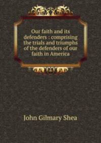 Our faith and its defenders : comprising the trials and triumphs of the defenders of our faith in America