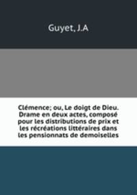 Clemence; ou, Le doigt de Dieu. Drame en deux actes, compose pour les distributions de prix et les recreations litteraires dans les pensionnats de demoiselles