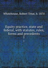 Equity practice, state and federal, with statutes, rules, forms and precedents. 1