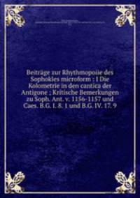 Beitrage zur Rhythmopoiie des Sophokles microform : I Die Kolometrie in den cantica der Antigone ; Kritische Bemerkungen zu Soph. Ant. v. 1156-1157 und Caes. B.G. I. 8. 1 und B.G. IV. 17. 9