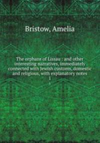 The orphans of Lissau : and other interesting narratives, immediately connected with Jewish customs, domestic and religious, with explanatory notes. 1