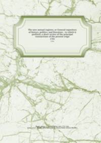 The new annual register, or General repository of history, politics, and literature : to which is prefixed, a short review of the principal transactions of the present reign. 1781