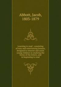 Learning to read : consisting of easy and entertaining lessons, designed to interest and assist young children in studying the forms of the letters, and in beginning to read