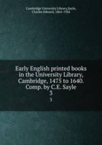 Early English printed books in the University Library, Cambridge, 1475 to 1640. Comp. by C.E. Sayle. 3