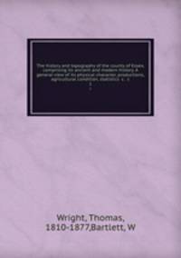 The history and topography of the county of Essex, comprising its ancient and modern history. A general view of its physical character, productions, agricultural condition, statistics &c. &c. 1