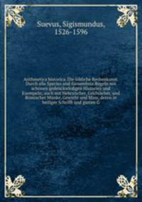 Arithmetica historica. Die lobliche Rechenkunst. Durch alle Species und furnembste Regeln mit schonen gedenckwirdigen Historien und Exempeln; auch mit Hebraischer, Grichischer, und Romischer Munke, Gewicht und Mass, deren in heiliger Schrifft und gutten G