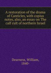 A restoration of the drama of Canticles, with copius notes, also, an essay on The calf cult of northern Israel