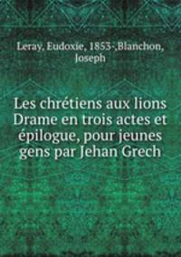 Les chretiens aux lions Drame en trois actes et epilogue, pour jeunes gens par Jehan Grech