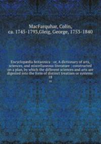 Encyclopdia britannica : or, A dictionary of arts, sciences, and miscellaneous literature : constructed on a plan, by which the different sciences and arts are digested into the form of distinct treatises or systems . 18