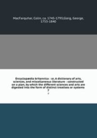 Encyclopdia britannica : or, A dictionary of arts, sciences, and miscellaneous literature : constructed on a plan, by which the different sciences and arts are digested into the form of distinct treatises or systems . 7