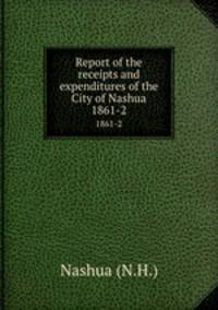 Report of the receipts and expenditures of the City of Nashua. 1861-2