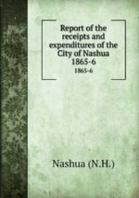 Report of the receipts and expenditures of the City of Nashua. 1865-6