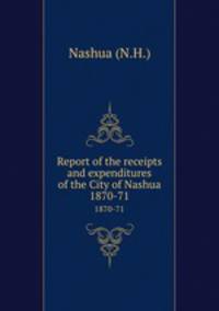 Report of the receipts and expenditures of the City of Nashua. 1870-71