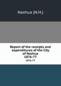 Report of the receipts and expenditures of the City of Nashua. 1876-77