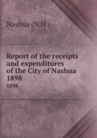 Report of the receipts and expenditures of the City of Nashua. 1898