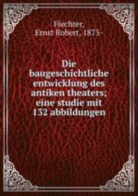 Die baugeschichtliche entwicklung des antiken theaters. eine studie mit 132 abbildungen