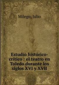 Estudio historico-critico : el teatro en Toledo durante los siglos XVI y XVII