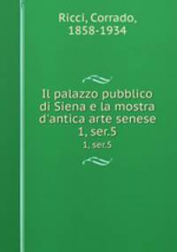 Il palazzo pubblico di Siena e la mostra d`antica arte senese. 1, ser.5