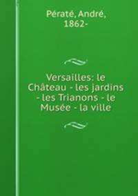 Versailles: le Chateau - les jardins - les Trianons - le Musee - la ville