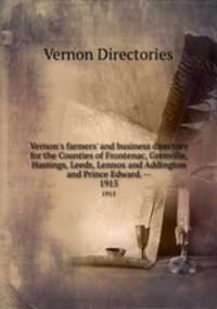 Vernon`s farmers` and business directory for the Counties of Frontenac, Grenville, Hastings, Leeds, Lennox and Addington and Prince Edward. --. 1915