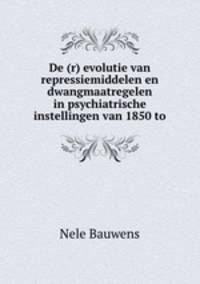 De (r) evolutie van repressiemiddelen en dwangmaatregelen in psychiatrische instellingen van 1850 to